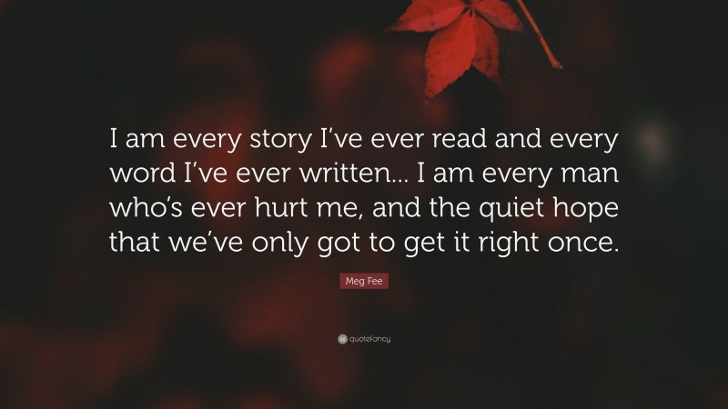 Meg Fee Quote: “I am every story I’ve ever read and every word I’ve ever written... I am every man who’s ever hurt me, and the quiet hope that we’ve only got to get it right once.”