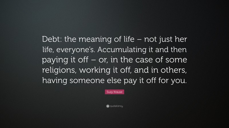 Suzy Krause Quote: “Debt: the meaning of life – not just her life, everyone’s. Accumulating it and then paying it off – or, in the case of some religions, working it off, and in others, having someone else pay it off for you.”