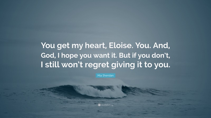 Mia Sheridan Quote: “You get my heart, Eloise. You. And, God, I hope you want it. But if you don’t, I still won’t regret giving it to you.”