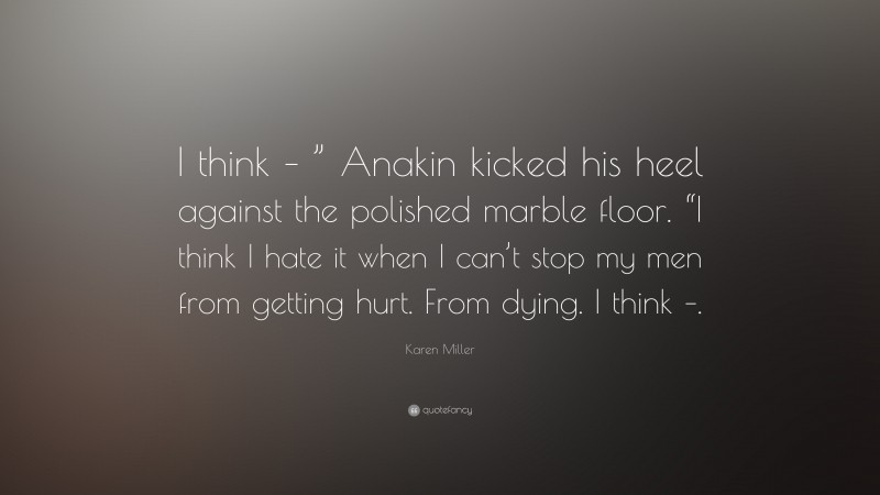 Karen Miller Quote: “I think – ” Anakin kicked his heel against the polished marble floor. “I think I hate it when I can’t stop my men from getting hurt. From dying. I think –.”