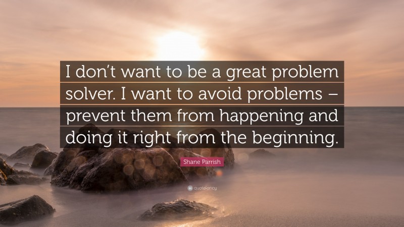 Shane Parrish Quote: “I don’t want to be a great problem solver. I want to avoid problems – prevent them from happening and doing it right from the beginning.”