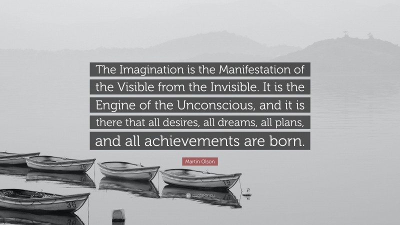 Martin Olson Quote: “The Imagination is the Manifestation of the Visible from the Invisible. It is the Engine of the Unconscious, and it is there that all desires, all dreams, all plans, and all achievements are born.”