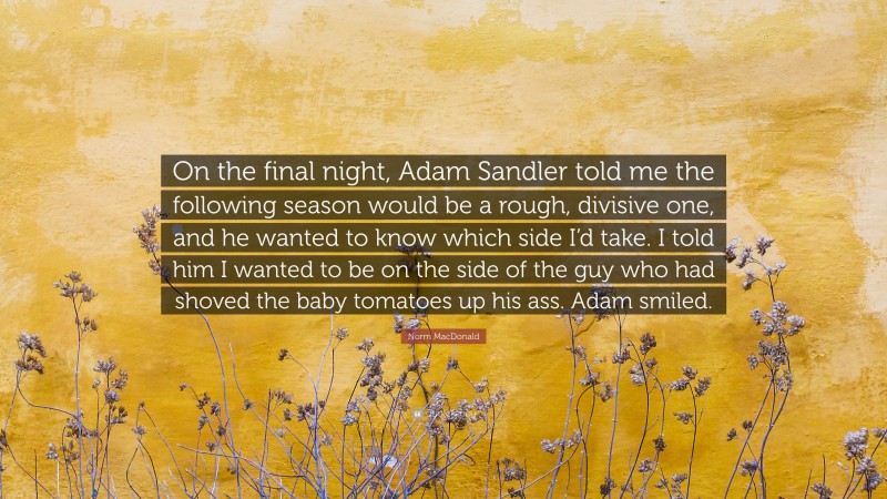 Norm MacDonald Quote: “On the final night, Adam Sandler told me the following season would be a rough, divisive one, and he wanted to know which side I’d take. I told him I wanted to be on the side of the guy who had shoved the baby tomatoes up his ass. Adam smiled.”