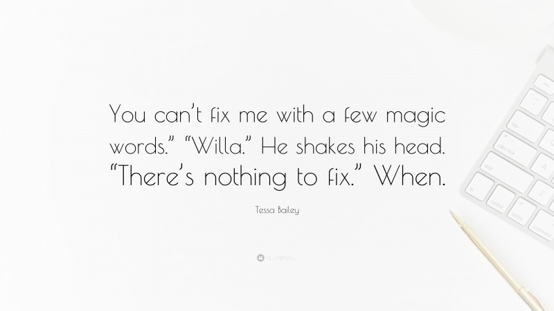 Tessa Bailey Quote: “You can’t fix me with a few magic words.” “Willa.” He shakes his head. “There’s nothing to fix.” When.”