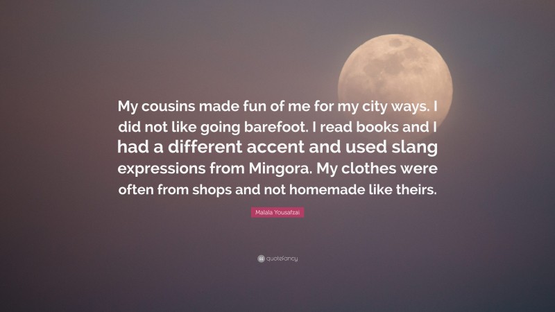 Malala Yousafzai Quote: “My cousins made fun of me for my city ways. I did not like going barefoot. I read books and I had a different accent and used slang expressions from Mingora. My clothes were often from shops and not homemade like theirs.”