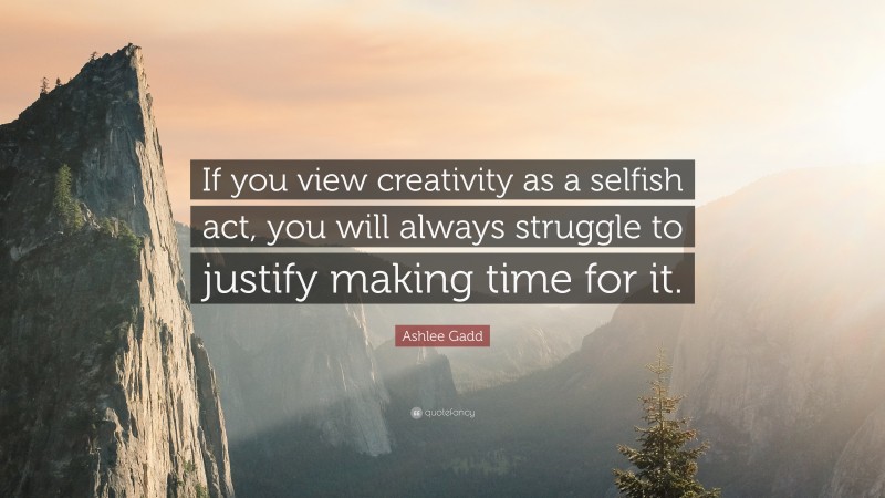 Ashlee Gadd Quote: “If you view creativity as a selfish act, you will always struggle to justify making time for it.”