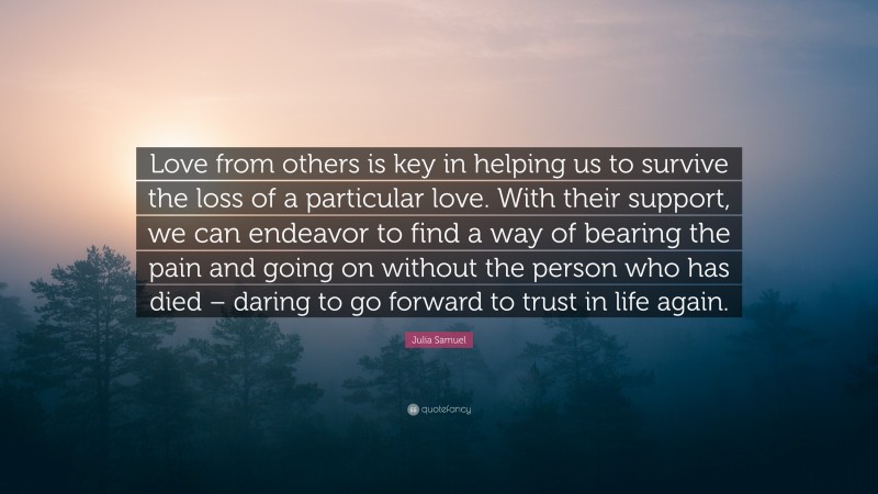 Julia Samuel Quote: “Love from others is key in helping us to survive the loss of a particular love. With their support, we can endeavor to find a way of bearing the pain and going on without the person who has died – daring to go forward to trust in life again.”