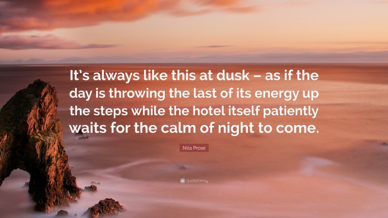 Nita Prose Quote: “It’s always like this at dusk – as if the day is throwing the last of its energy up the steps while the hotel itself patiently waits for the calm of night to come.”