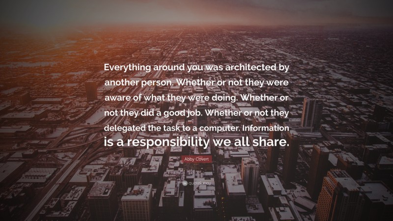 Abby Covert Quote: “Everything around you was architected by another person. Whether or not they were aware of what they were doing. Whether or not they did a good job. Whether or not they delegated the task to a computer. Information is a responsibility we all share.”