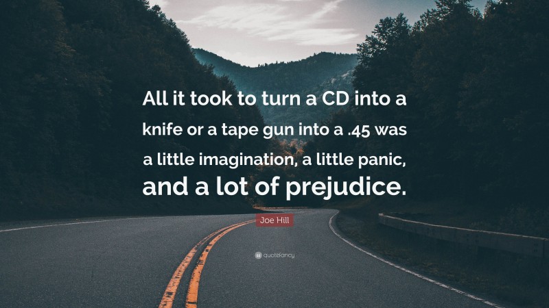 Joe Hill Quote: “All it took to turn a CD into a knife or a tape gun into a .45 was a little imagination, a little panic, and a lot of prejudice.”