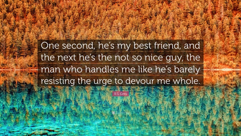 R.S. Grey Quote: “One second, he’s my best friend, and the next he’s the not so nice guy, the man who handles me like he’s barely resisting the urge to devour me whole.”