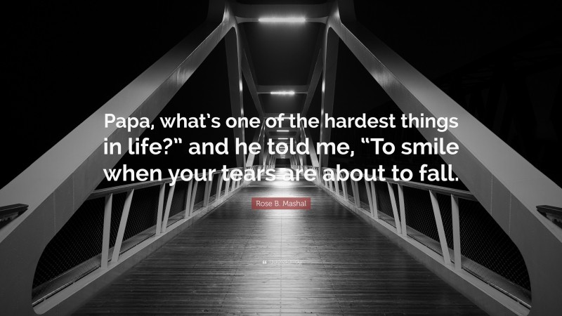 Rose B. Mashal Quote: “Papa, what’s one of the hardest things in life?” and he told me, “To smile when your tears are about to fall.”
