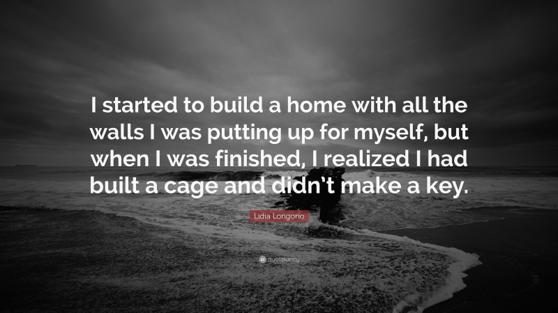 Lidia Longorio Quote: “I started to build a home with all the walls I was putting up for myself, but when I was finished, I realized I had built a cage and didn’t make a key.”
