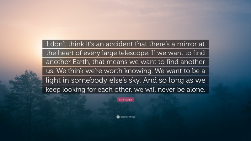 Sara Seager Quote: “I don’t think it’s an accident that there’s a mirror at the heart of every large telescope. If we want to find another Earth, that means we want to find another us. We think we’re worth knowing. We want to be a light in somebody else’s sky. And so long as we keep looking for each other, we will never be alone.”