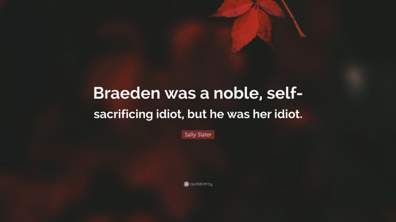 Sally Slater Quote: “Braeden was a noble, self-sacrificing idiot, but he was her idiot.”