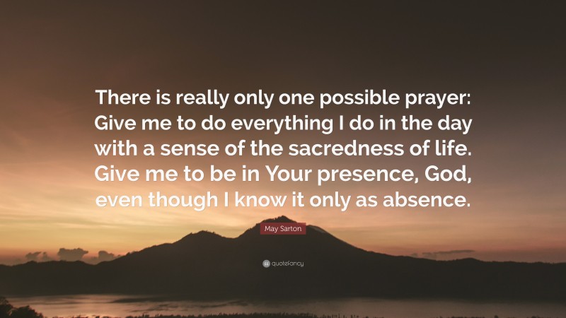 May Sarton Quote: “There is really only one possible prayer: Give me to do everything I do in the day with a sense of the sacredness of life. Give me to be in Your presence, God, even though I know it only as absence.”