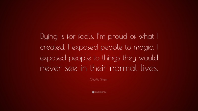 Charlie Sheen Quote: “Dying is for fools. I’m proud of what I created. I exposed people to magic. I exposed people to things they would never see in their normal lives.”
