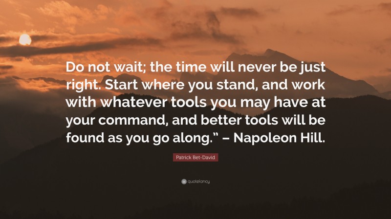 Patrick Bet-David Quote: “Do not wait; the time will never be just right. Start where you stand, and work with whatever tools you may have at your command, and better tools will be found as you go along.” – Napoleon Hill.”