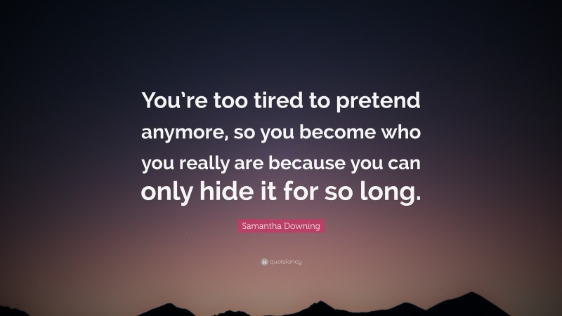 Samantha Downing Quote: “You’re too tired to pretend anymore, so you become who you really are because you can only hide it for so long.”