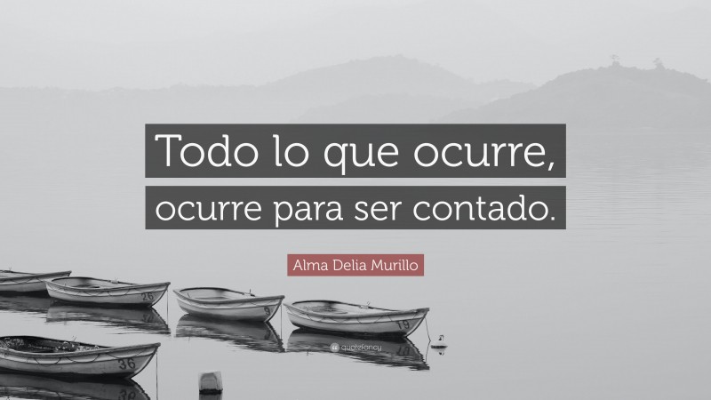 Alma Delia Murillo Quote: “Todo lo que ocurre, ocurre para ser contado.”