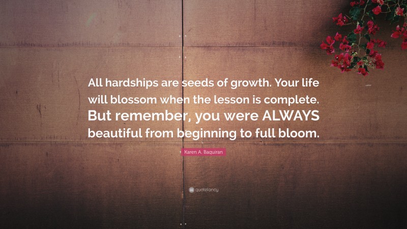 Karen A. Baquiran Quote: “All hardships are seeds of growth. Your life will blossom when the lesson is complete. But remember, you were ALWAYS beautiful from beginning to full bloom.”