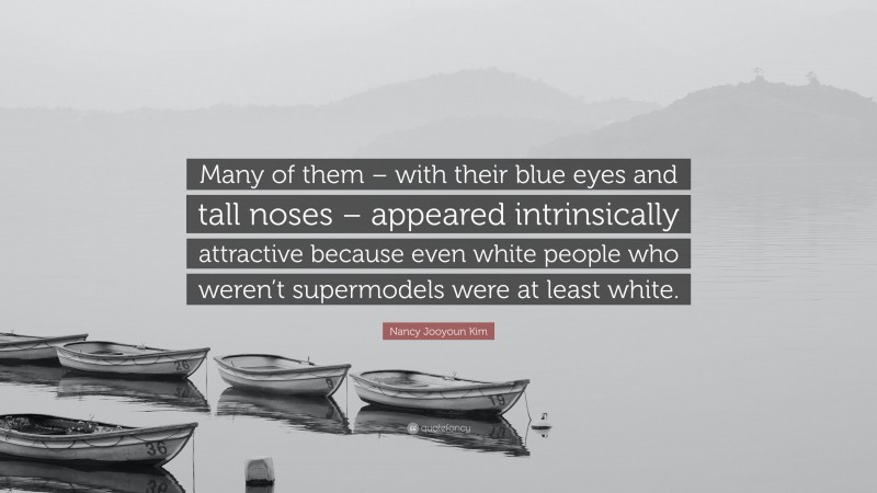 Nancy Jooyoun Kim Quote: “Many of them – with their blue eyes and tall noses – appeared intrinsically attractive because even white people who weren’t supermodels were at least white.”