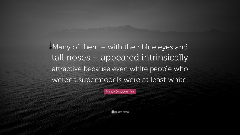 Nancy Jooyoun Kim Quote: “Many of them – with their blue eyes and tall noses – appeared intrinsically attractive because even white people who weren’t supermodels were at least white.”