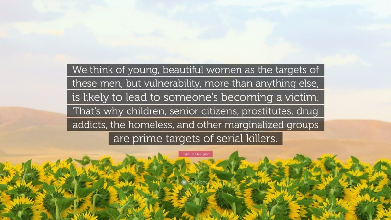 John E. Douglas Quote: “We think of young, beautiful women as the targets of these men, but vulnerability, more than anything else, is likely to lead to someone’s becoming a victim. That’s why children, senior citizens, prostitutes, drug addicts, the homeless, and other marginalized groups are prime targets of serial killers.”