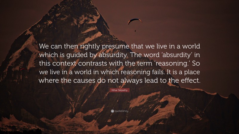 Nihar Satpathy Quote: “We can then rightly presume that we live in a world which is guided by absurdity. The word ‘absurdity’ in this context contrasts with the term ‘reasoning.’ So we live in a world in which reasoning fails. It is a place where the causes do not always lead to the effect.”