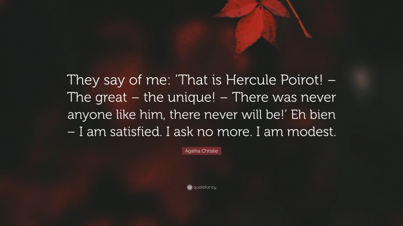 Agatha Christie Quote: “They say of me: ‘That is Hercule Poirot! – The great – the unique! – There was never anyone like him, there never will be!’ Eh bien – I am satisfied. I ask no more. I am modest.”