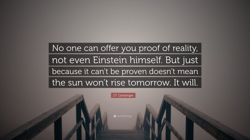 J.T. Geissinger Quote: “No one can offer you proof of reality, not even Einstein himself. But just because it can’t be proven doesn’t mean the sun won’t rise tomorrow. It will.”