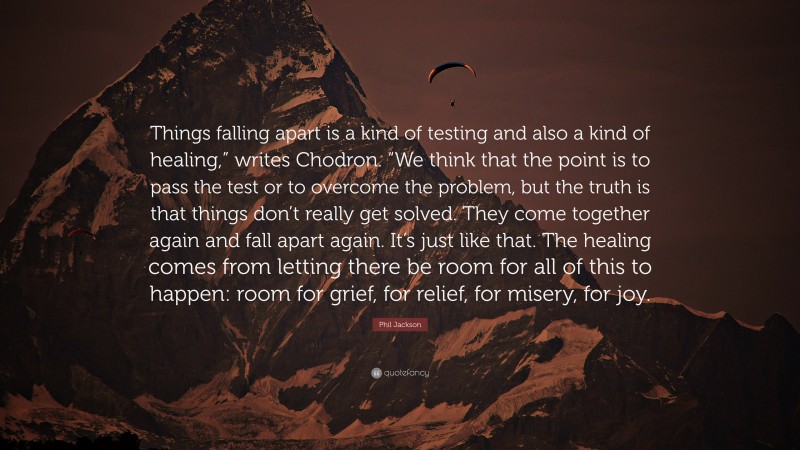 Phil Jackson Quote: “Things falling apart is a kind of testing and also a kind of healing,” writes Chodron. “We think that the point is to pass the test or to overcome the problem, but the truth is that things don’t really get solved. They come together again and fall apart again. It’s just like that. The healing comes from letting there be room for all of this to happen: room for grief, for relief, for misery, for joy.”