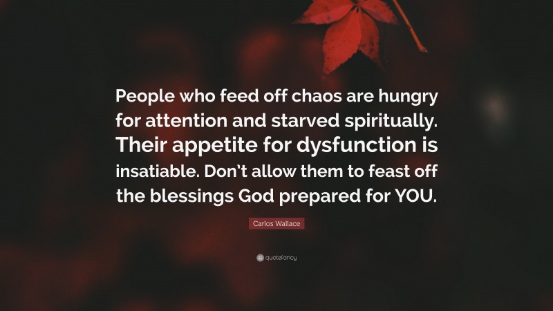 Carlos Wallace Quote: “People who feed off chaos are hungry for attention and starved spiritually. Their appetite for dysfunction is insatiable. Don’t allow them to feast off the blessings God prepared for YOU.”