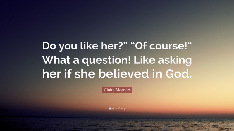 Claire Morgan Quote: “Do you like her?” “Of course!” What a question! Like asking her if she believed in God.”