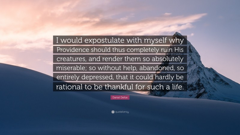 Daniel Defoe Quote: “I would expostulate with myself why Providence should thus completely ruin His creatures, and render them so absolutely miserable; so without help, abandoned, so entirely depressed, that it could hardly be rational to be thankful for such a life.”