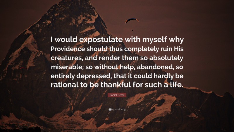 Daniel Defoe Quote: “I would expostulate with myself why Providence should thus completely ruin His creatures, and render them so absolutely miserable; so without help, abandoned, so entirely depressed, that it could hardly be rational to be thankful for such a life.”