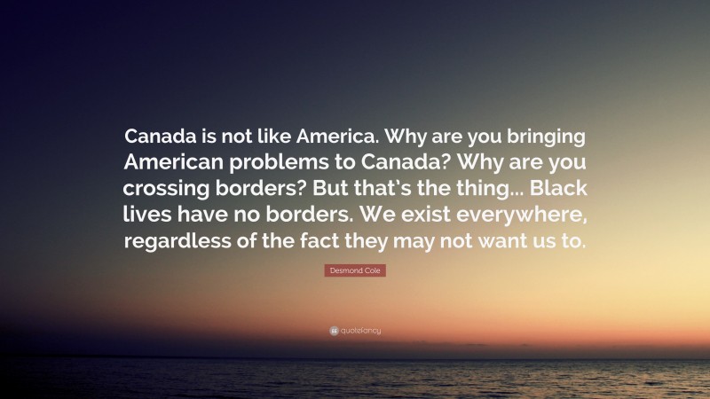 Desmond Cole Quote: “Canada is not like America. Why are you bringing American problems to Canada? Why are you crossing borders? But that’s the thing... Black lives have no borders. We exist everywhere, regardless of the fact they may not want us to.”