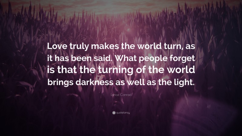 Lance Conrad Quote: “Love truly makes the world turn, as it has been said. What people forget is that the turning of the world brings darkness as well as the light.”