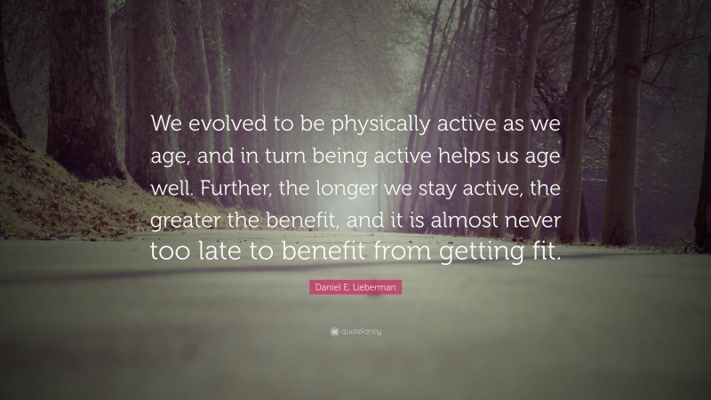 Daniel E. Lieberman Quote: “We evolved to be physically active as we age, and in turn being active helps us age well. Further, the longer we stay active, the greater the benefit, and it is almost never too late to benefit from getting fit.”