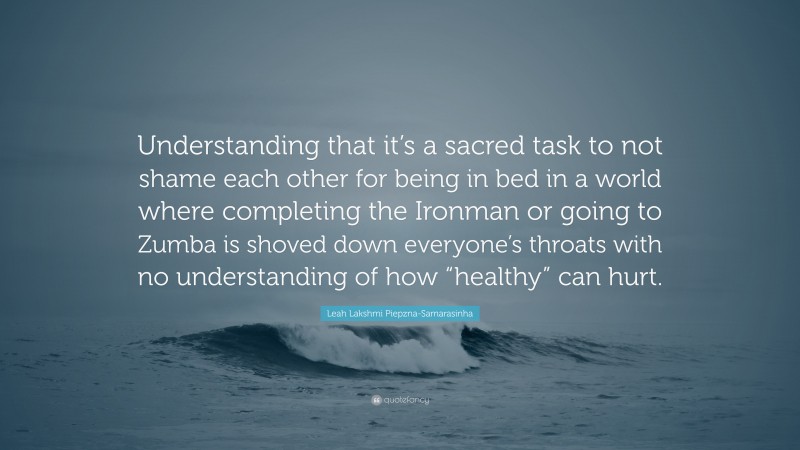 Leah Lakshmi Piepzna-Samarasinha Quote: “Understanding that it’s a sacred task to not shame each other for being in bed in a world where completing the Ironman or going to Zumba is shoved down everyone’s throats with no understanding of how “healthy” can hurt.”