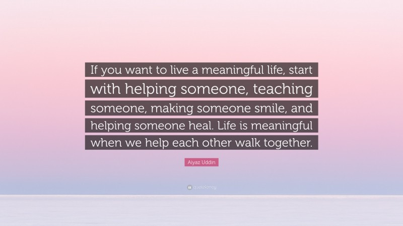 Aiyaz Uddin Quote: “If you want to live a meaningful life, start with helping someone, teaching someone, making someone smile, and helping someone heal. Life is meaningful when we help each other walk together.”