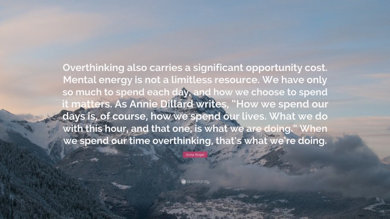 Anne Bogel Quote: “Overthinking also carries a significant opportunity cost. Mental energy is not a limitless resource. We have only so much to spend each day, and how we choose to spend it matters. As Annie Dillard writes, “How we spend our days is, of course, how we spend our lives. What we do with this hour, and that one, is what we are doing.” When we spend our time overthinking, that’s what we’re doing.”