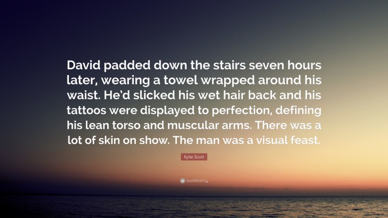 Kylie Scott Quote: “David padded down the stairs seven hours later, wearing a towel wrapped around his waist. He’d slicked his wet hair back and his tattoos were displayed to perfection, defining his lean torso and muscular arms. There was a lot of skin on show. The man was a visual feast.”