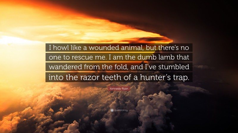 Kennedy Ryan Quote: “I howl like a wounded animal, but there’s no one to rescue me. I am the dumb lamb that wandered from the fold, and I’ve stumbled into the razor teeth of a hunter’s trap.”