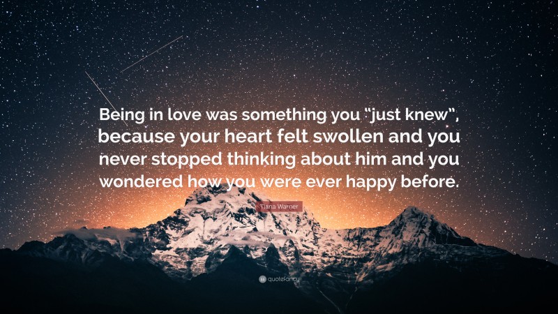 Tiana Warner Quote: “Being in love was something you “just knew”, because your heart felt swollen and you never stopped thinking about him and you wondered how you were ever happy before.”