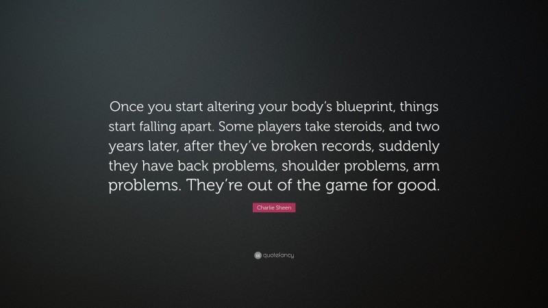 Charlie Sheen Quote: “Once you start altering your body’s blueprint, things start falling apart. Some players take steroids, and two years later, after they’ve broken records, suddenly they have back problems, shoulder problems, arm problems. They’re out of the game for good.”