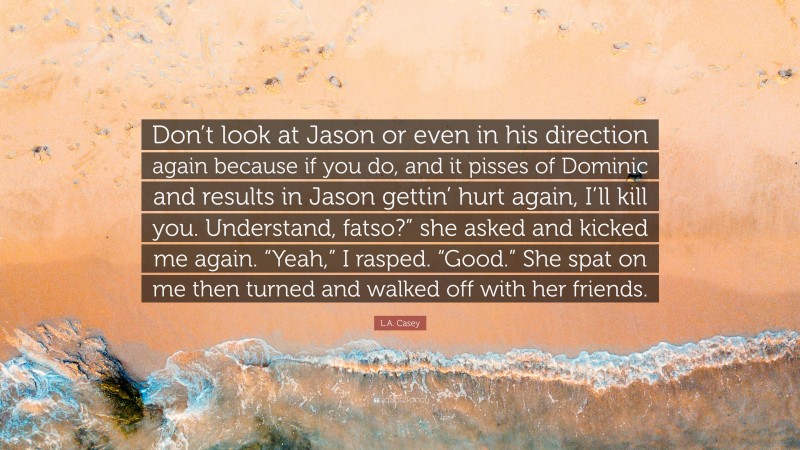 L.A. Casey Quote: “Don’t look at Jason or even in his direction again because if you do, and it pisses of Dominic and results in Jason gettin’ hurt again, I’ll kill you. Understand, fatso?” she asked and kicked me again. “Yeah,” I rasped. “Good.” She spat on me then turned and walked off with her friends.”