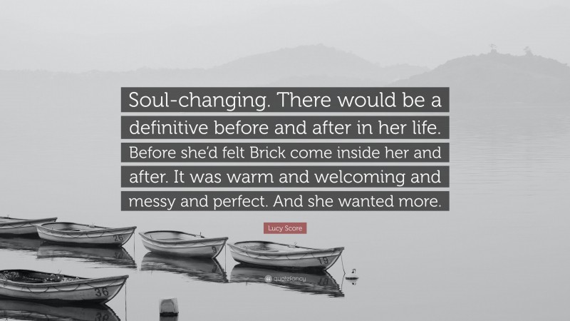 Lucy Score Quote: “Soul-changing. There would be a definitive before and after in her life. Before she’d felt Brick come inside her and after. It was warm and welcoming and messy and perfect. And she wanted more.”