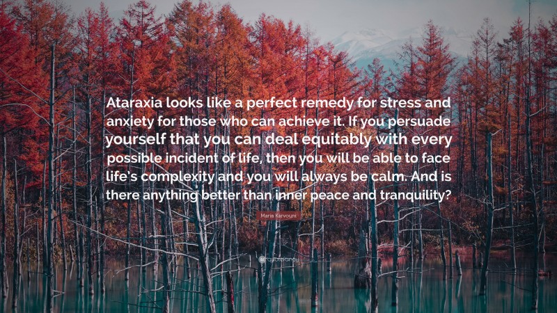 Maria Karvouni Quote: “Ataraxia looks like a perfect remedy for stress and anxiety for those who can achieve it. If you persuade yourself that you can deal equitably with every possible incident of life, then you will be able to face life’s complexity and you will always be calm. And is there anything better than inner peace and tranquility?”