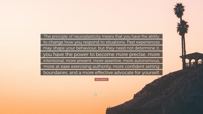 Sally Helgesen Quote: “The principle of neuroplasticity means that you have the ability to change how you respond to situations. Past experiences may shape your behaviour, but they need not determine it. you have the power to become more precise, more intentional, more present, more assertive, more autonomous, more at ease exercising authority, more confident setting boundaries, and a more effective advocate for yourself.”